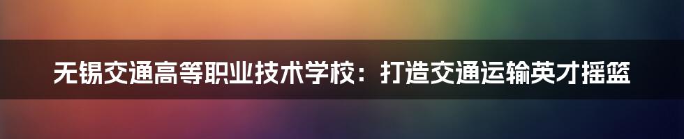 无锡交通高等职业技术学校:打造交通运输英才摇篮