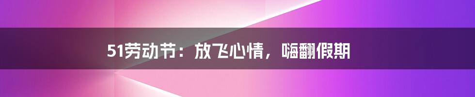 51劳动节:放飞心情,嗨翻假期