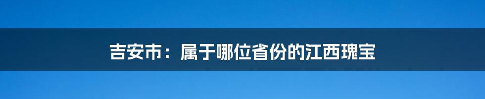 吉安市:属于哪位省份的江西瑰宝