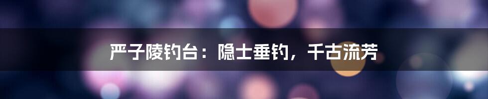 严子陵钓台:隐士垂钓,千古流芳