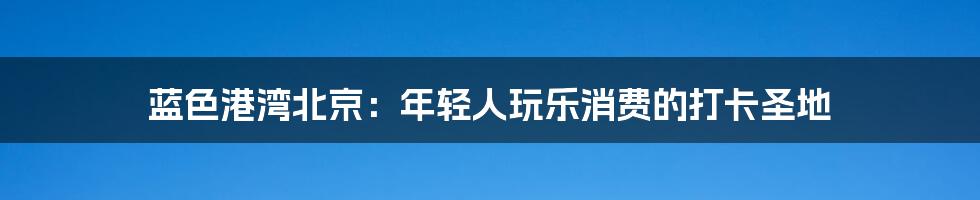 蓝色港湾北京:年轻人玩乐消费的打卡圣地
