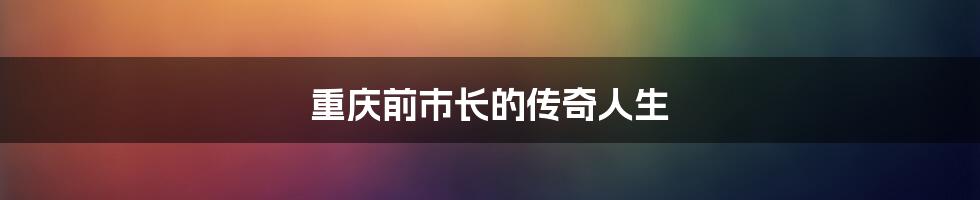 重庆前市长的传奇人生