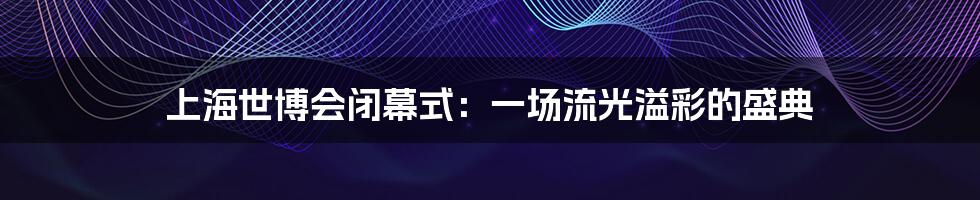 上海世博会闭幕式:一场流光溢彩的盛典