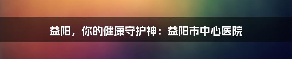 益阳，你的健康守护神：益阳市中心医院