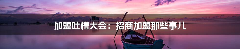 加盟吐槽大会:招商加盟那些事儿