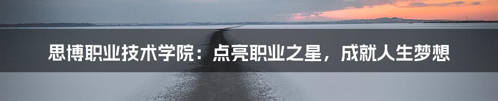 思博职业技术学院:点亮职业之星,成就人生梦想