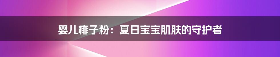 婴儿痱子粉:夏日宝宝肌肤的守护者