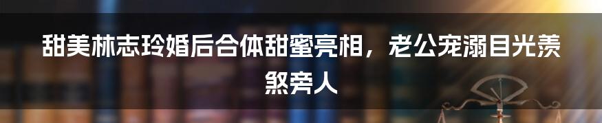 甜美林志玲婚后合体甜蜜亮相，老公宠溺目光羡煞旁人