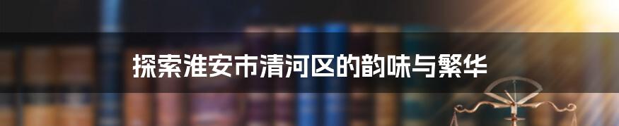 探索淮安市清河区的韵味与繁华