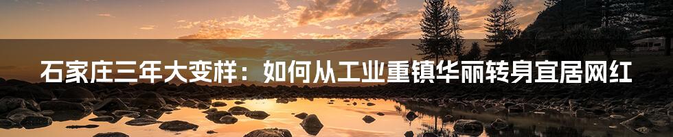 石家庄三年大变样:如何从工业重镇华丽转身宜居网红