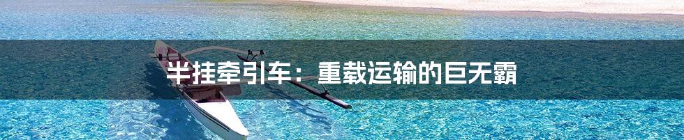 半挂牵引车:重载运输的巨无霸