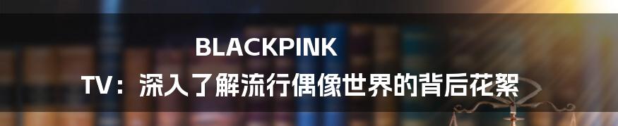 BLACKPINK TV：深入了解流行偶像世界的背后花絮