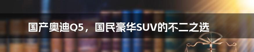 国产奥迪Q5,国民豪华SUV的不二之选