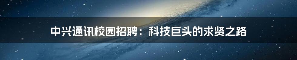 中兴通讯校园招聘:科技巨头的求贤之路