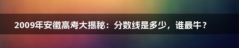 2009年安徽高考大揭秘:分数线是多少,谁最牛?