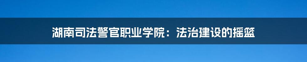 湖南司法警官职业学院:法治建设的摇篮