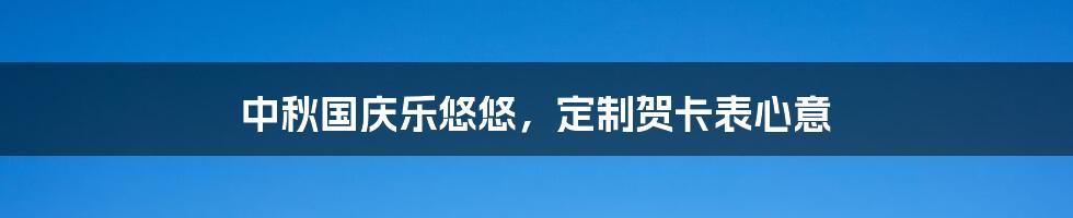 中秋国庆乐悠悠，定制贺卡表心意