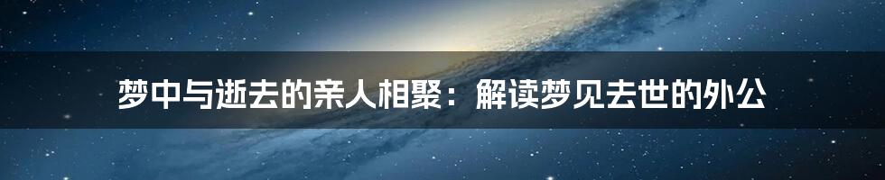 梦中与逝去的亲人相聚：解读梦见去世的外公
