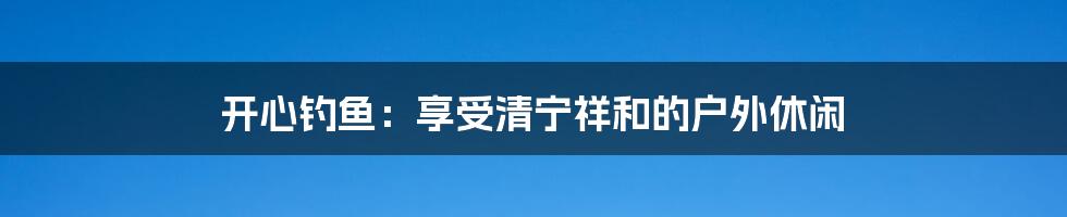开心钓鱼:享受清宁祥和的户外休闲