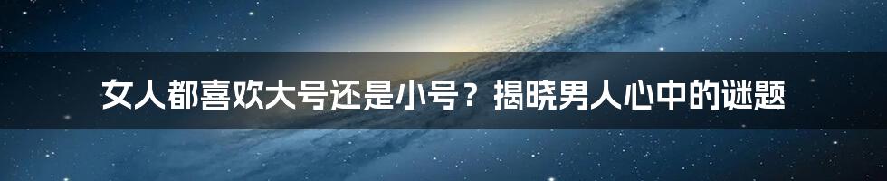 女人都喜欢大号还是小号?揭晓男人心中的谜题