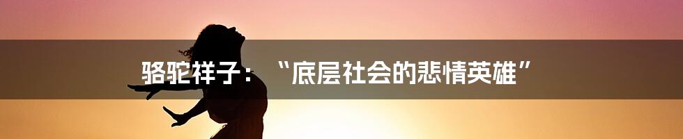 骆驼祥子：“底层社会的悲情英雄”