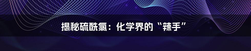 揭秘硫酰氯：化学界的“辣手”