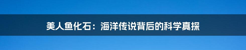 美人鱼化石:海洋传说背后的科学真探