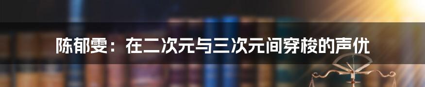 陈郁雯：在二次元与三次元间穿梭的声优