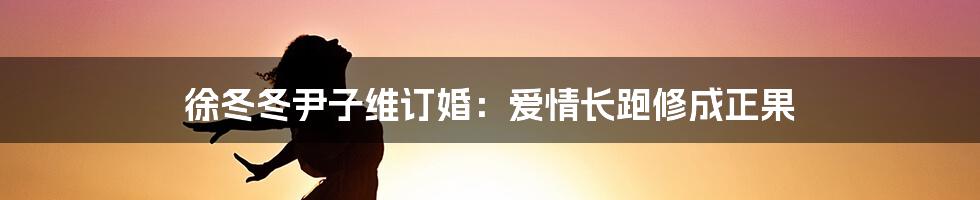 徐冬冬尹子维订婚：爱情长跑修成正果