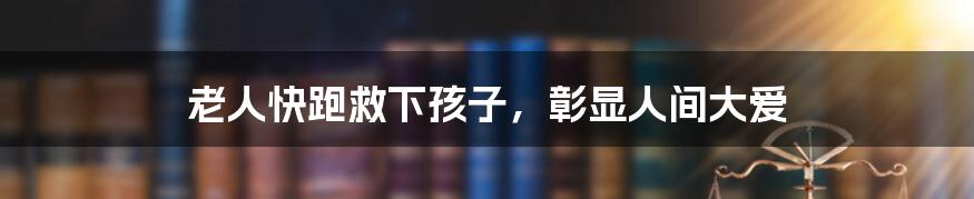 老人快跑救下孩子,彰显人间大爱