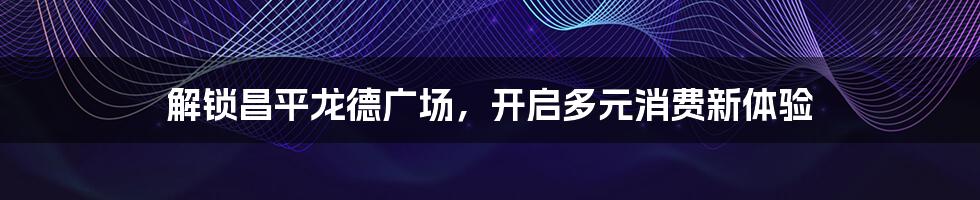 解锁昌平龙德广场，开启多元消费新体验