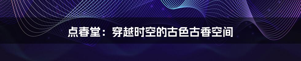 点春堂:穿越时空的古色古香空间