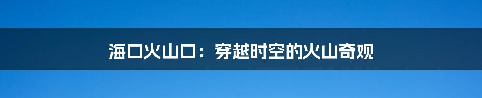 海口火山口：穿越时空的火山奇观