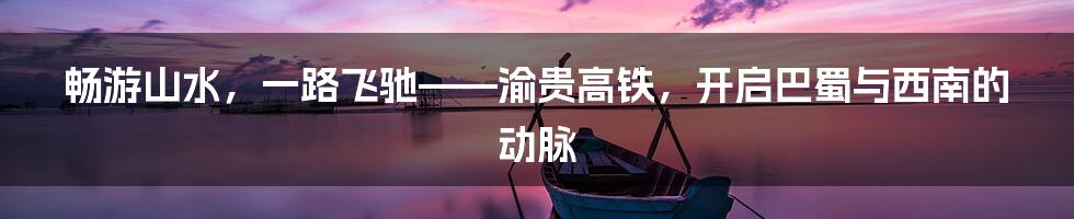 畅游山水,一路飞驰——渝贵高铁,开启巴蜀与西南的动脉