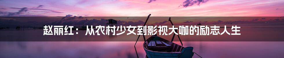 赵丽红:从农村少女到影视大咖的励志人生