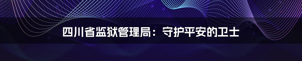 四川省监狱管理局：守护平安的卫士