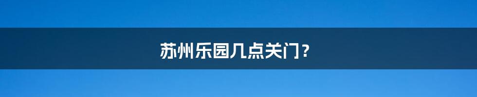 苏州乐园几点关门?