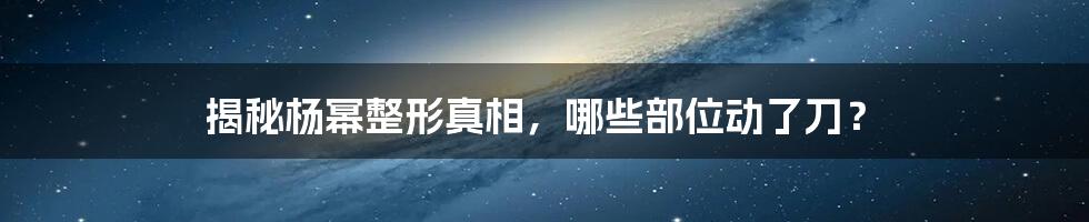 揭秘杨幂整形真相,哪些部位动了刀?