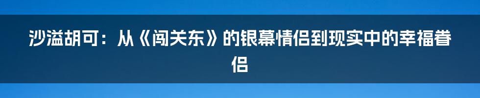 沙溢胡可:从《闯关东》的银幕情侣到现实中的幸福眷侣