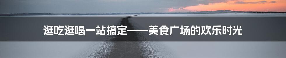 逛吃逛喝一站搞定——美食广场的欢乐时光