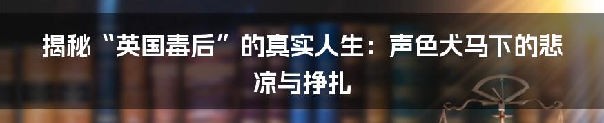 揭秘“英国毒后”的真实人生:声色犬马下的悲凉与挣扎