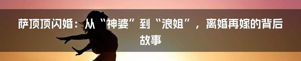 萨顶顶闪婚：从“神婆”到“浪姐”，离婚再嫁的背后故事