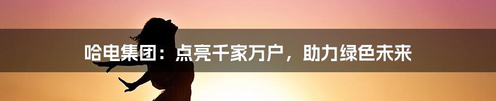 哈电集团：点亮千家万户，助力绿色未来