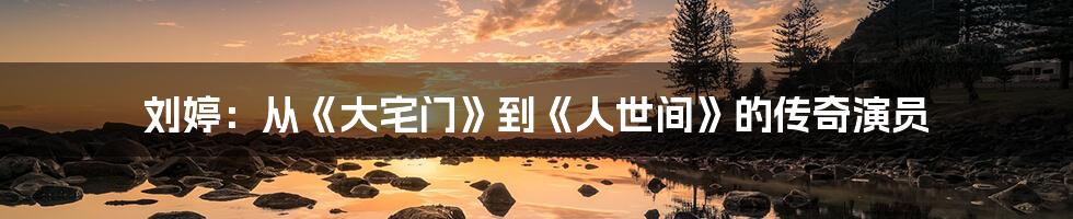 刘婷:从《大宅门》到《人世间》的传奇演员