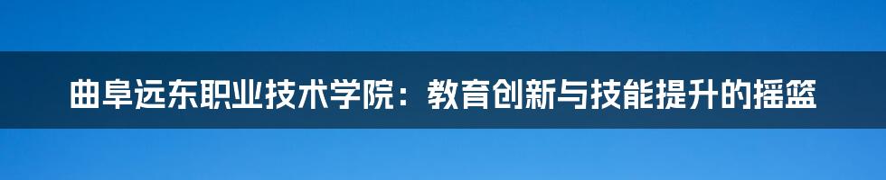 曲阜远东职业技术学院：教育创新与技能提升的摇篮