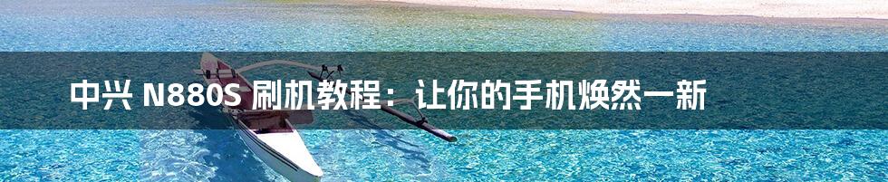 中兴 N880S 刷机教程:让你的手机焕然一新