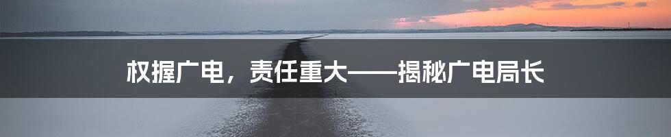 权握广电，责任重大——揭秘广电局长