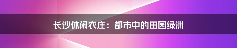 长沙休闲农庄:都市中的田园绿洲