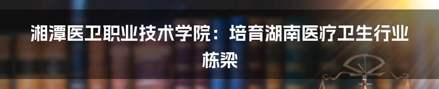 湘潭医卫职业技术学院:培育湖南医疗卫生行业栋梁