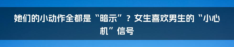 她们的小动作全都是“暗示”？女生喜欢男生的“小心机”信号